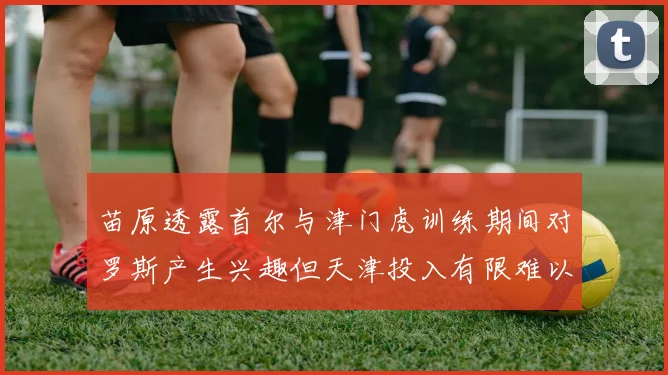 苗原透露首尔与津门虎训练期间对罗斯产生兴趣但天津投入有限难以引进