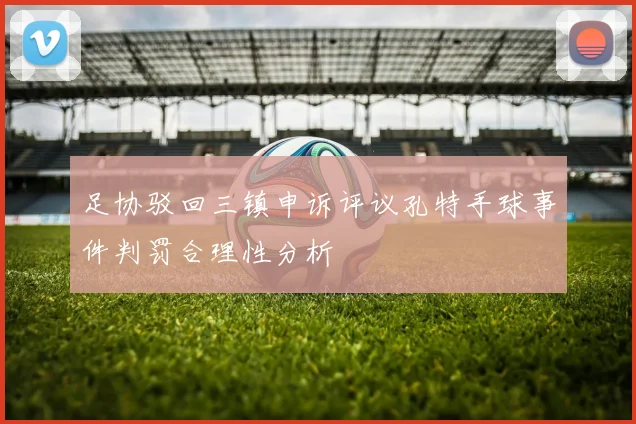 足协驳回三镇申诉评议孔特手球事件判罚合理性分析