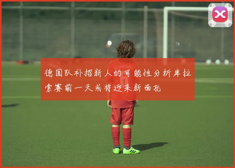 德国队补招新人的可能性分析库拉索赛前一天或将迎来新面孔