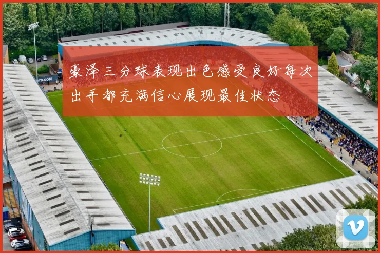 豪泽三分球表现出色感受良好每次出手都充满信心展现最佳状态