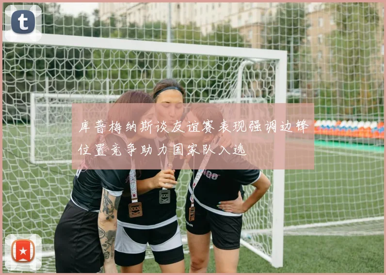 库普梅纳斯谈友谊赛表现强调边锋位置竞争助力国家队入选