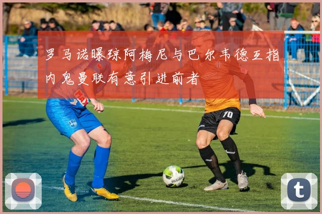 罗马诺曝琼阿梅尼与巴尔韦德互指内鬼曼联有意引进前者