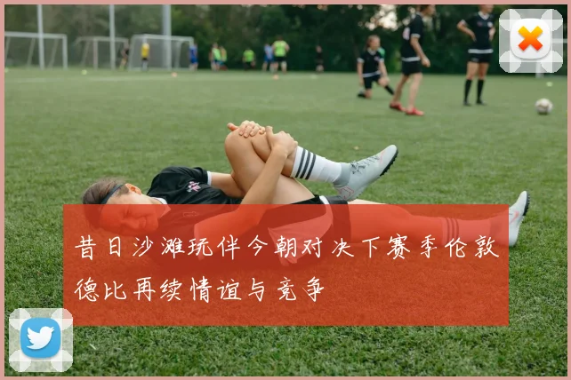 昔日沙滩玩伴今朝对决下赛季伦敦德比再续情谊与竞争
