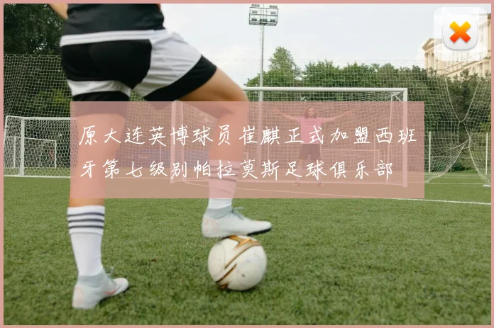 原大连英博球员崔麒正式加盟西班牙第七级别帕拉莫斯足球俱乐部