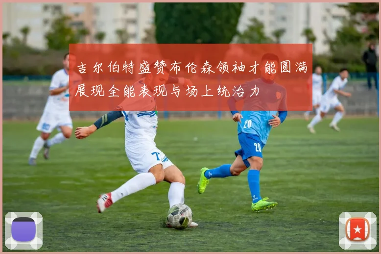吉尔伯特盛赞布伦森领袖才能圆满展现全能表现与场上统治力