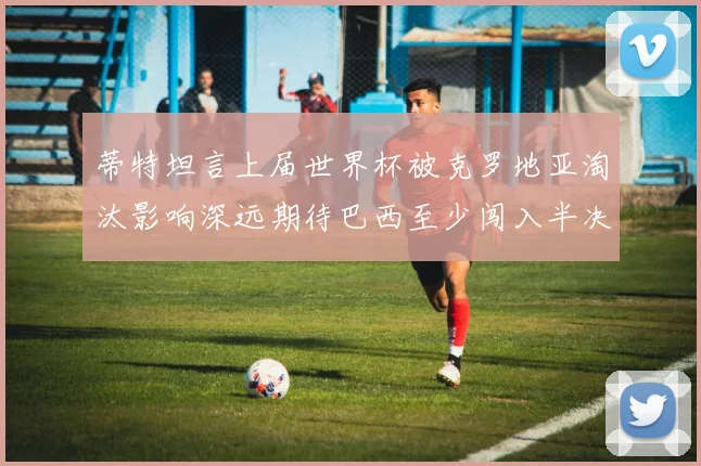 蒂特坦言上届世界杯被克罗地亚淘汰影响深远期待巴西至少闯入半决赛