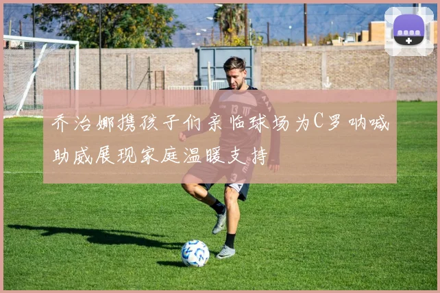 乔治娜携孩子们亲临球场为C罗呐喊助威展现家庭温暖支持