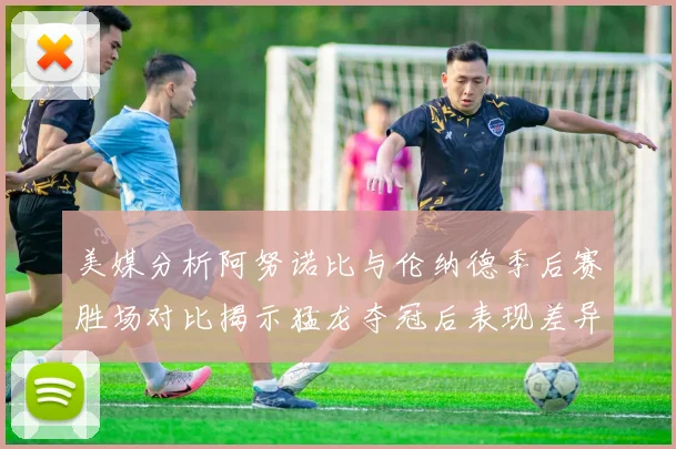 美媒分析阿努诺比与伦纳德季后赛胜场对比揭示猛龙夺冠后表现差异