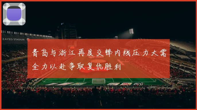 青岛与浙江再度交锋内线压力大需全力以赴争取复仇胜利