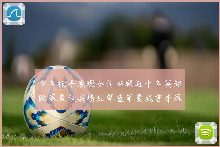 今年枪手表现如何回顾近十年英超欧冠最佳战绩红军蓝军曼城曾夺冠