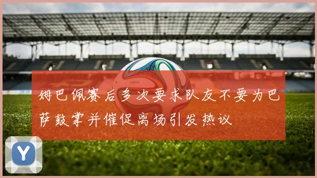 姆巴佩赛后多次要求队友不要为巴萨鼓掌并催促离场引发热议
