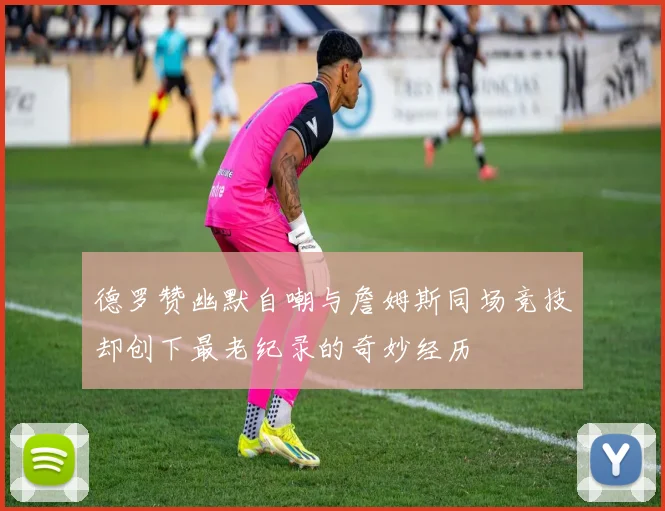 德罗赞幽默自嘲与詹姆斯同场竞技却创下最老纪录的奇妙经历