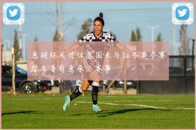 意超杯或将仅有国米与拉齐奥参赛摩洛哥有意承办赛事