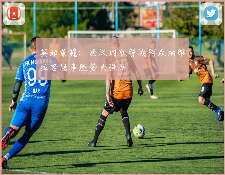 英超前瞻：西汉姆联誓战阿森纳维拉客场争胜势头强劲