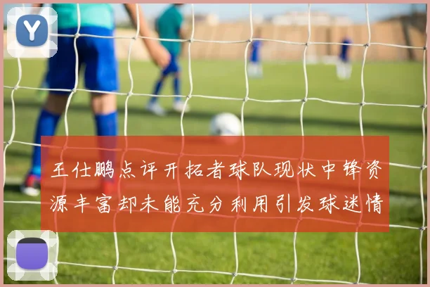 王仕鹏点评开拓者球队现状中锋资源丰富却未能充分利用引发球迷情感交织