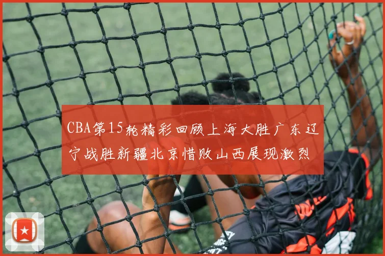 CBA第15轮精彩回顾上海大胜广东辽宁战胜新疆北京惜败山西展现激烈竞争