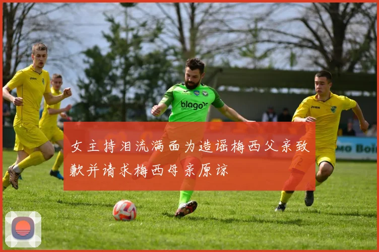 女主持泪流满面为造谣梅西父亲致歉并请求梅西母亲原谅