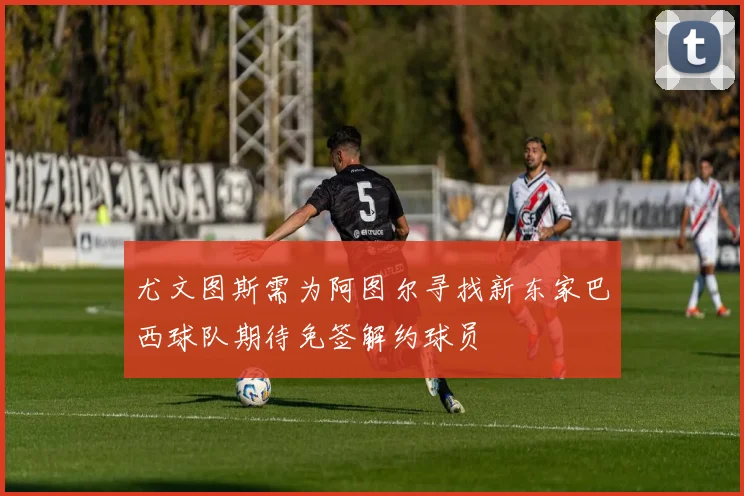 尤文图斯需为阿图尔寻找新东家巴西球队期待免签解约球员