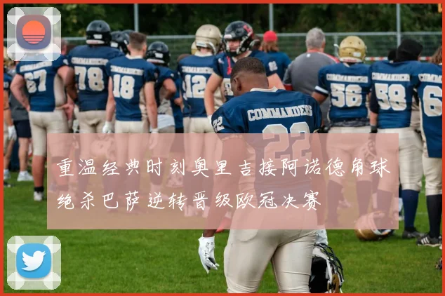 重温经典时刻奥里吉接阿诺德角球绝杀巴萨逆转晋级欧冠决赛