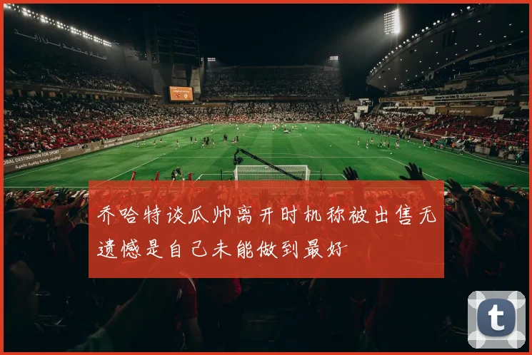 乔哈特谈瓜帅离开时机称被出售无遗憾是自己未能做到最好