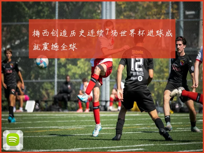 梅西创造历史连续7场世界杯进球成就震撼全球