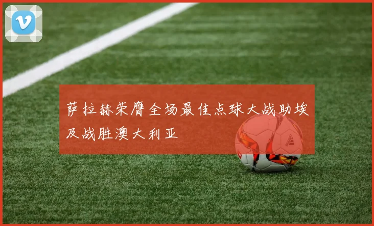 萨拉赫荣膺全场最佳点球大战助埃及战胜澳大利亚