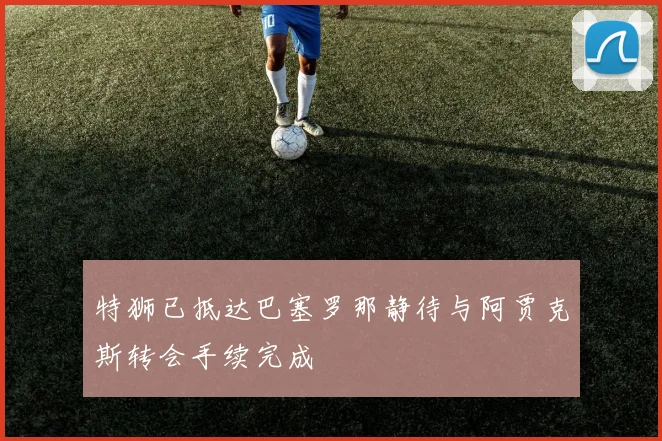 特狮已抵达巴塞罗那静待与阿贾克斯转会手续完成