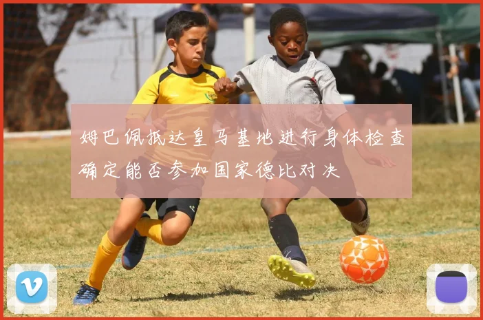姆巴佩抵达皇马基地进行身体检查确定能否参加国家德比对决