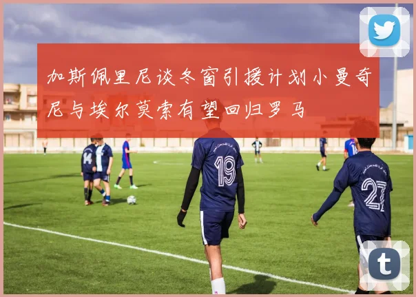 加斯佩里尼谈冬窗引援计划小曼奇尼与埃尔莫索有望回归罗马
