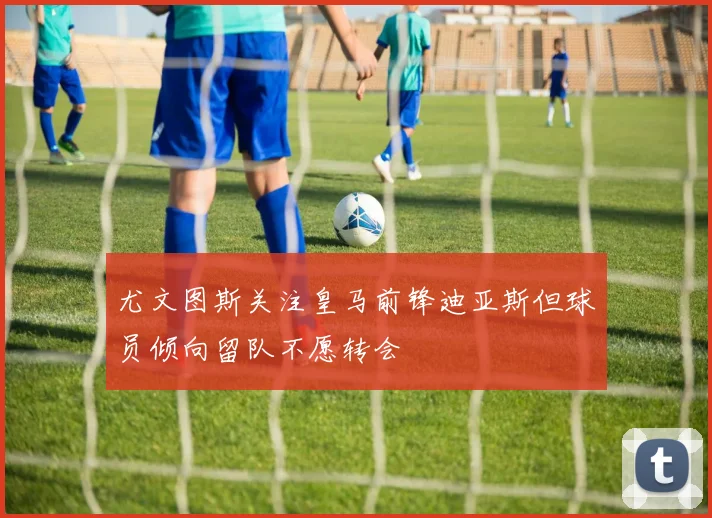 尤文图斯关注皇马前锋迪亚斯但球员倾向留队不愿转会