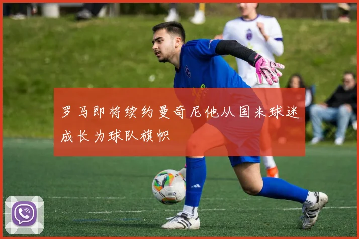罗马即将续约曼奇尼他从国米球迷成长为球队旗帜